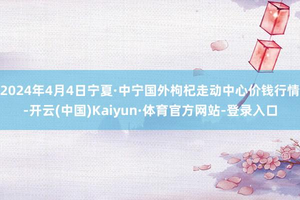 2024年4月4日宁夏·中宁国外枸杞走动中心价钱行情-开云(中国)Kaiyun·体育官方网站-登录入口