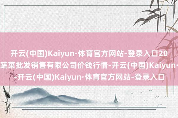 开云(中国)Kaiyun·体育官方网站-登录入口2024年4月4日孝义市绿海蔬菜批发销售有限公司价钱行情-开云(中国)Kaiyun·体育官方网站-登录入口