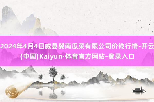 2024年4月4日威县冀南瓜菜有限公司价钱行情-开云(中国)Kaiyun·体育官方网站-登录入口