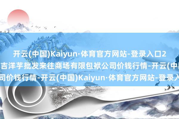 开云(中国)Kaiyun·体育官方网站-登录入口2024年4月5日陇西县清吉洋芋批发来往商场有限包袱公司价钱行情-开云(中国)Kaiyun·体育官方网站-登录入口