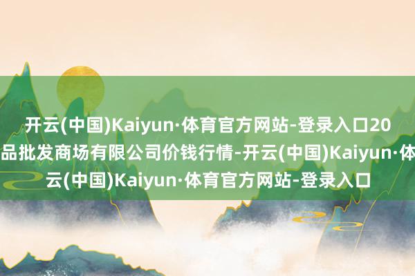 开云(中国)Kaiyun·体育官方网站-登录入口2024年4月5日阳泉农居品批发商场有限公司价钱行情-开云(中国)Kaiyun·体育官方网站-登录入口