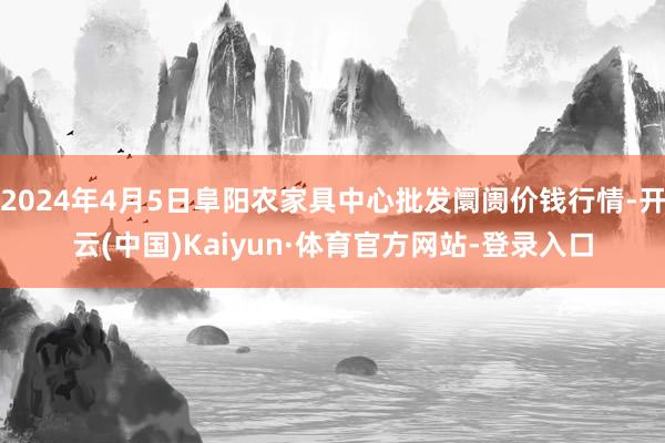 2024年4月5日阜阳农家具中心批发阛阓价钱行情-开云(中国)Kaiyun·体育官方网站-登录入口