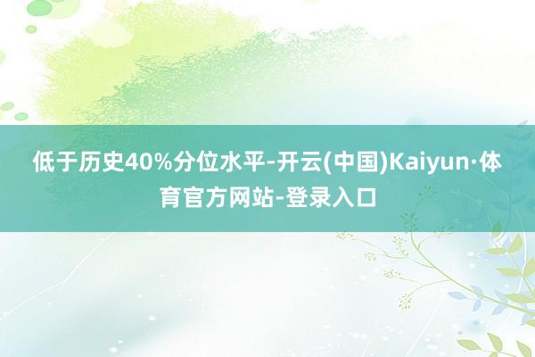 低于历史40%分位水平-开云(中国)Kaiyun·体育官方网站-登录入口