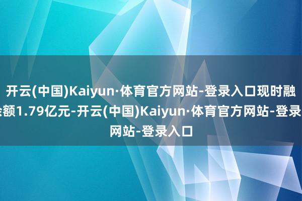 开云(中国)Kaiyun·体育官方网站-登录入口现时融资余额1.79亿元-开云(中国)Kaiyun·体育官方网站-登录入口