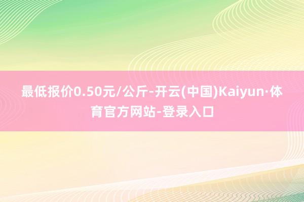 最低报价0.50元/公斤-开云(中国)Kaiyun·体育官方网站-登录入口