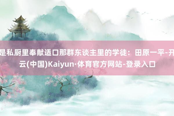 是私厨里奉献适口那群东谈主里的学徒：田原一平-开云(中国)Kaiyun·体育官方网站-登录入口