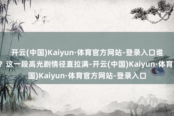 开云(中国)Kaiyun·体育官方网站-登录入口谁又能说统统无辜呢？这一段高光剧情径直拉满-开云(中国)Kaiyun·体育官方网站-登录入口