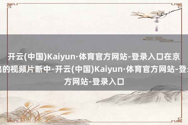 开云(中国)Kaiyun·体育官方网站-登录入口在京东放出的视频片断中-开云(中国)Kaiyun·体育官方网站-登录入口