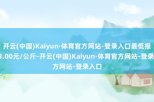 开云(中国)Kaiyun·体育官方网站-登录入口最低报价13.00元/公斤-开云(中国)Kaiyun·体育官方网站-登录入口