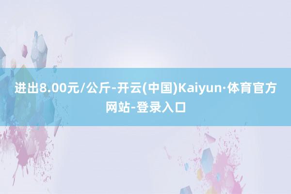 进出8.00元/公斤-开云(中国)Kaiyun·体育官方网站-登录入口