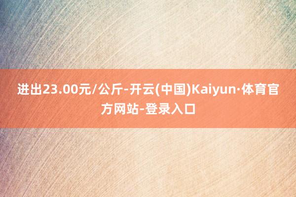 进出23.00元/公斤-开云(中国)Kaiyun·体育官方网站-登录入口