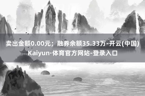 卖出金额0.00元；融券余额35.33万-开云(中国)Kaiyun·体育官方网站-登录入口