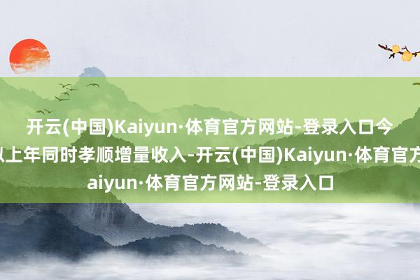 开云(中国)Kaiyun·体育官方网站-登录入口今年第一季度比拟上年同时孝顺增量收入-开云(中国)Kaiyun·体育官方网站-登录入口