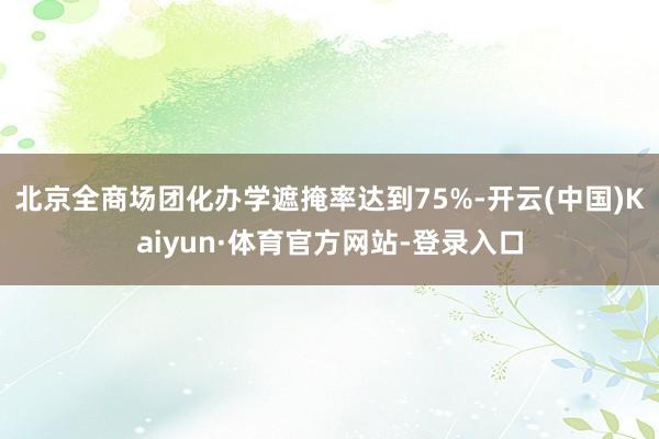 北京全商场团化办学遮掩率达到75%-开云(中国)Kaiyun·体育官方网站-登录入口