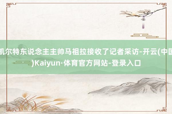 凯尔特东说念主主帅马祖拉接收了记者采访-开云(中国)Kaiyun·体育官方网站-登录入口