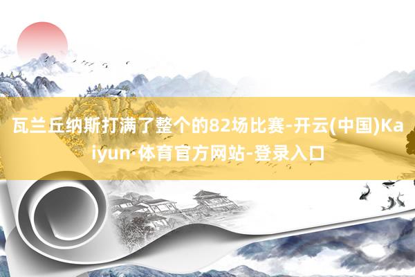 瓦兰丘纳斯打满了整个的82场比赛-开云(中国)Kaiyun·体育官方网站-登录入口