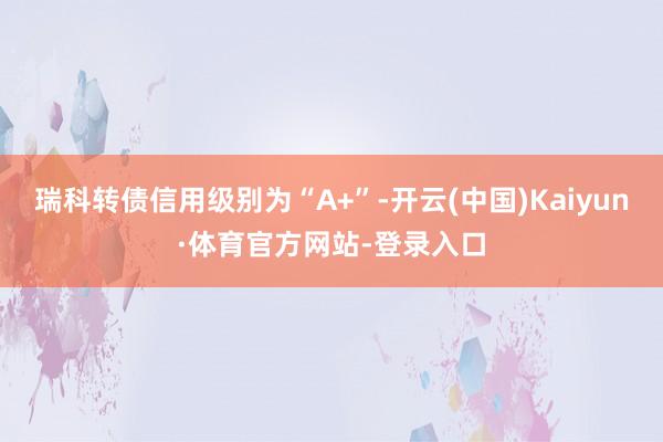 瑞科转债信用级别为“A+”-开云(中国)Kaiyun·体育官方网站-登录入口