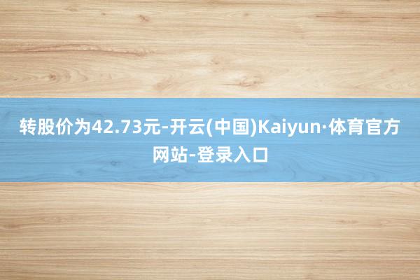 转股价为42.73元-开云(中国)Kaiyun·体育官方网站-登录入口