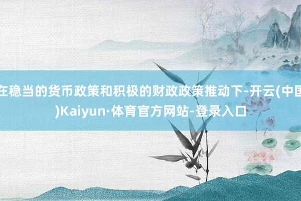 在稳当的货币政策和积极的财政政策推动下-开云(中国)Kaiyun·体育官方网站-登录入口