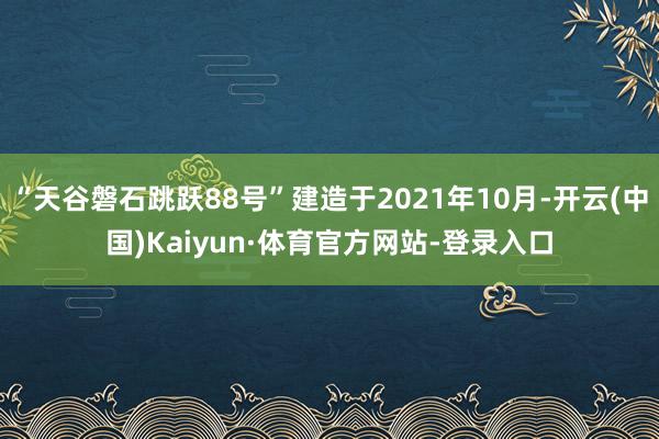 “天谷磐石跳跃88号”建造于2021年10月-开云(中国)Kaiyun·体育官方网站-登录入口