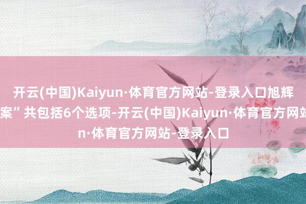 开云(中国)Kaiyun·体育官方网站-登录入口旭辉的“全面提案”共包括6个选项-开云(中国)Kaiyun·体育官方网站-登录入口