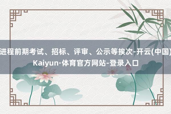 进程前期考试、招标、评审、公示等挨次-开云(中国)Kaiyun·体育官方网站-登录入口