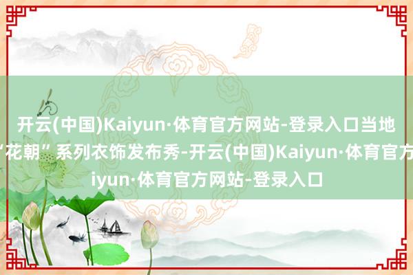 开云(中国)Kaiyun·体育官方网站-登录入口当地品牌万锦堂的“花朝”系列衣饰发布秀-开云(中国)Kaiyun·体育官方网站-登录入口