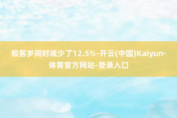 较客岁同时减少了12.5%-开云(中国)Kaiyun·体育官方网站-登录入口