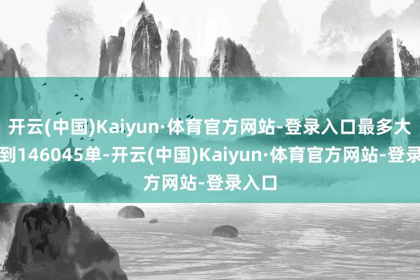 开云(中国)Kaiyun·体育官方网站-登录入口最多大概达到146045单-开云(中国)Kaiyun·体育官方网站-登录入口