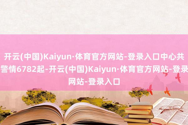 开云(中国)Kaiyun·体育官方网站-登录入口中心共审查警情6782起-开云(中国)Kaiyun·体育官方网站-登录入口