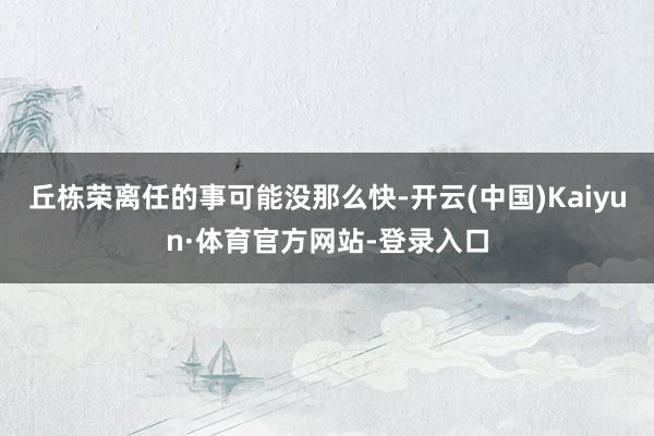 丘栋荣离任的事可能没那么快-开云(中国)Kaiyun·体育官方网站-登录入口