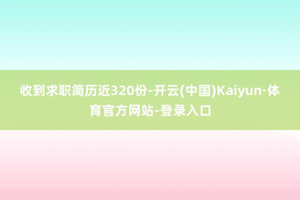 收到求职简历近320份-开云(中国)Kaiyun·体育官方网站-登录入口