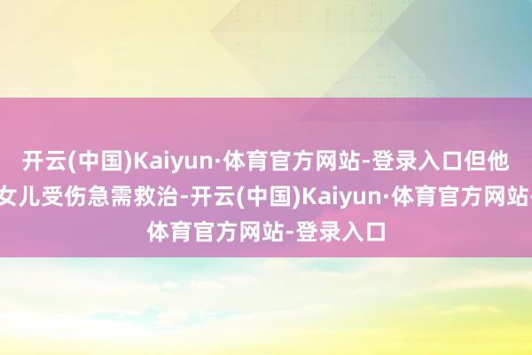 开云(中国)Kaiyun·体育官方网站-登录入口但他的太太和女儿受伤急需救治-开云(中国)Kaiyun·体育官方网站-登录入口