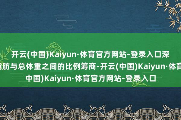 开云(中国)Kaiyun·体育官方网站-登录入口深切反应着个体体内脂肪与总体重之间的比例筹商-开云(中国)Kaiyun·体育官方网站-登录入口