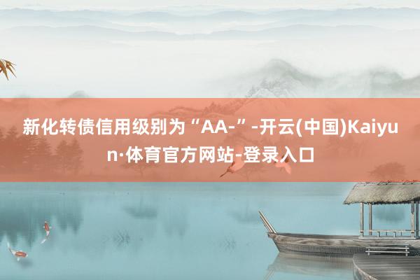 新化转债信用级别为“AA-”-开云(中国)Kaiyun·体育官方网站-登录入口