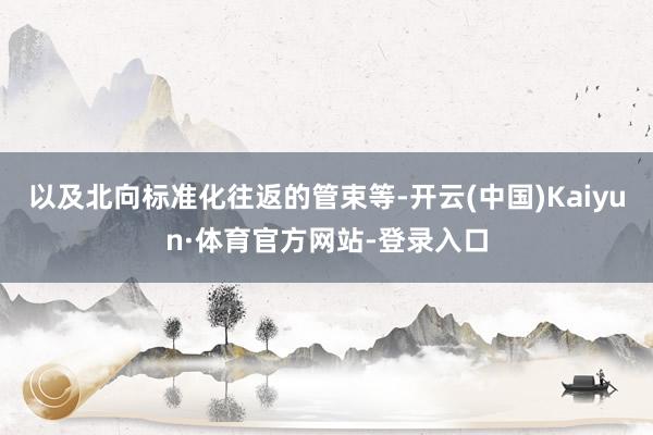 以及北向标准化往返的管束等-开云(中国)Kaiyun·体育官方网站-登录入口