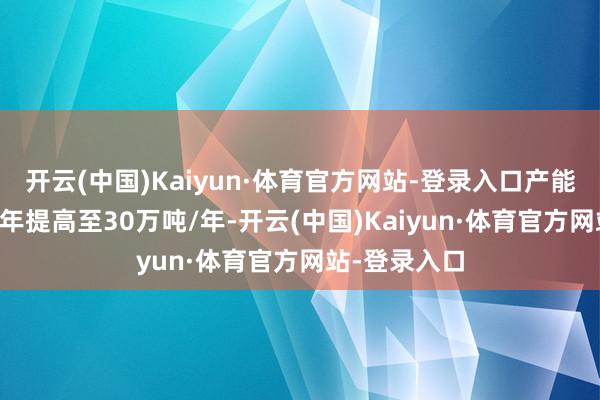 开云(中国)Kaiyun·体育官方网站-登录入口产能将从6万吨/年提高至30万吨/年-开云(中国)Kaiyun·体育官方网站-登录入口