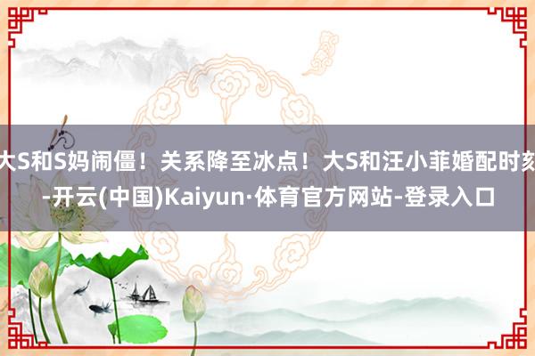 大S和S妈闹僵！关系降至冰点！大S和汪小菲婚配时刻-开云(中国)Kaiyun·体育官方网站-登录入口