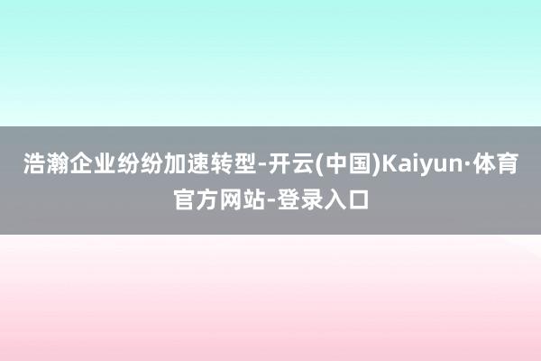 浩瀚企业纷纷加速转型-开云(中国)Kaiyun·体育官方网站-登录入口