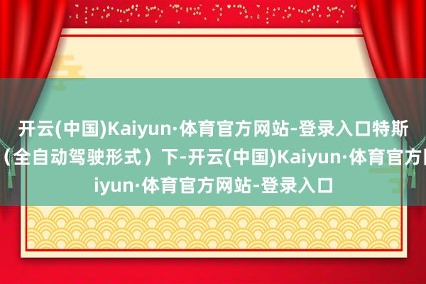 开云(中国)Kaiyun·体育官方网站-登录入口特斯拉车辆在FSD（全自动驾驶形式）下-开云(中国)Kaiyun·体育官方网站-登录入口