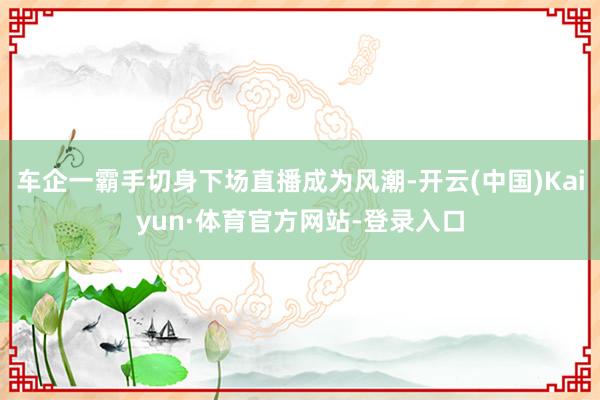 车企一霸手切身下场直播成为风潮-开云(中国)Kaiyun·体育官方网站-登录入口