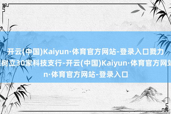 开云(中国)Kaiyun·体育官方网站-登录入口戮力在上海拔擢树立30家科技支行-开云(中国)Kaiyun·体育官方网站-登录入口