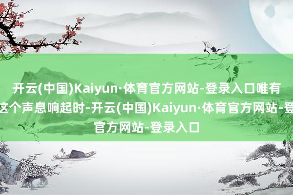 开云(中国)Kaiyun·体育官方网站-登录入口唯有你！”这个声息响起时-开云(中国)Kaiyun·体育官方网站-登录入口