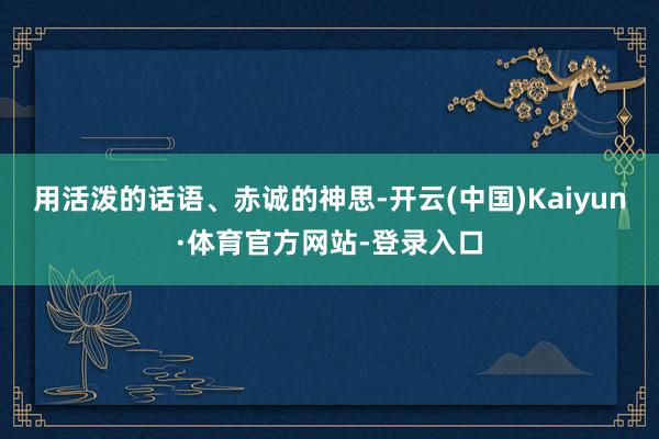 用活泼的话语、赤诚的神思-开云(中国)Kaiyun·体育官方网站-登录入口