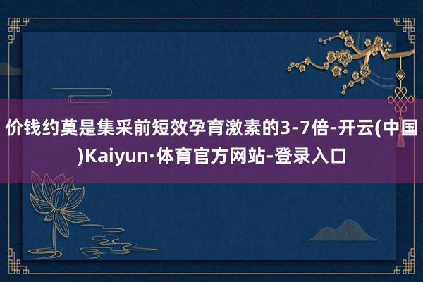 价钱约莫是集采前短效孕育激素的3-7倍-开云(中国)Kaiyun·体育官方网站-登录入口