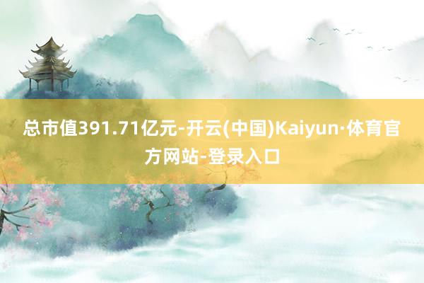 总市值391.71亿元-开云(中国)Kaiyun·体育官方网站-登录入口