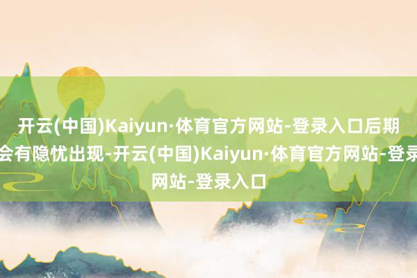 开云(中国)Kaiyun·体育官方网站-登录入口后期仍然会有隐忧出现-开云(中国)Kaiyun·体育官方网站-登录入口