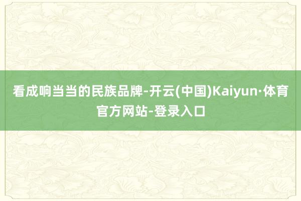 看成响当当的民族品牌-开云(中国)Kaiyun·体育官方网站-登录入口