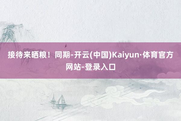 接待来晒粮！同期-开云(中国)Kaiyun·体育官方网站-登录入口