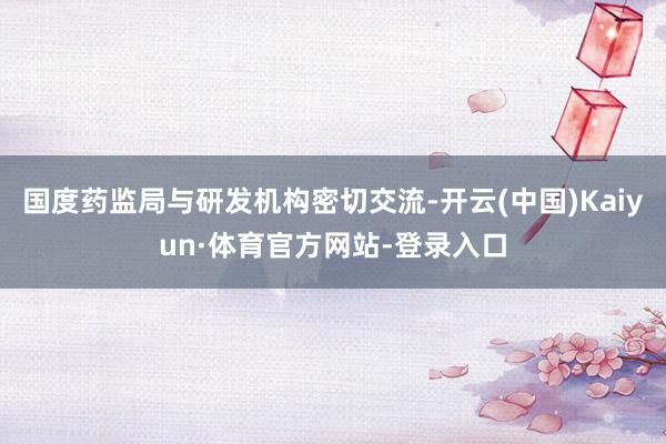 国度药监局与研发机构密切交流-开云(中国)Kaiyun·体育官方网站-登录入口